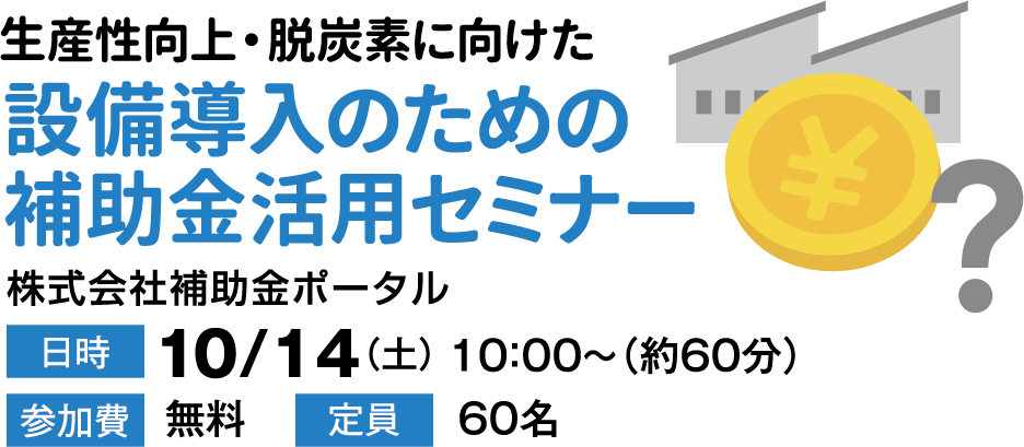 生産向上・脱炭素に向けた [設備導入のための補助金活用セミナー 株式会社補助金ポータル] 日時:10/14（土）10:00～（約60分） 参加費:無料  定員:60名